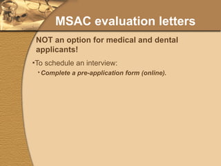 MSAC evaluation letters To schedule an interview: Complete a pre-application form (online). Submit a first draft of your personal statement (WebCT). Submit a passport-photo-like image (online). Identify evaluators (online). Return original forms needing signatures (mail). Declare special programs to which you are applying. NOT an option for medical and dental applicants! 