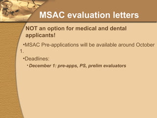 MSAC evaluation letters MSAC Pre-applications will be available around October 1. Deadlines: December 1: pre-apps, PS, prelim evaluators January 1: photo, signed forms Intend to notify by mid-December. Interviews start by mid-January. NOT an option for medical and dental applicants! 