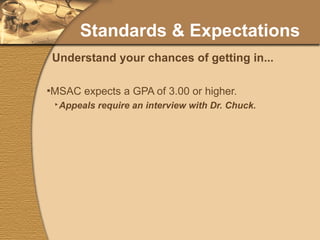 Standards & Expectations MSAC expects a GPA of 3.00 or higher. Appeals require an interview with Dr. Chuck. MSAC will no longer require scores at the time of interview. MSAC expects students to have above average test scores and have a realistic understanding of one’s chances for admission. Understand your chances of getting in... 