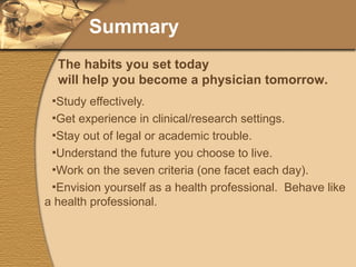 Summary Study effectively. Get experience in clinical/research settings. Stay out of legal or academic trouble. Understand the future you choose to live. Work on the seven criteria (one facet each day). Envision yourself as a health professional.  Behave like a health professional. The habits you set today will help you become a physician tomorrow. 