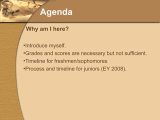 Agenda Introduce myself. Grades and scores are necessary but not sufficient. Timeline for freshmen/sophomores Process and timeline for juniors (EY 2008). Why am I here? 