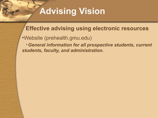 Advising Vision Website (prehealth.gmu.edu) General information for all prospective students, current students, faculty, and administration. Links, documents, and data. Listserver (PREHEALTH-L) Bulletins and “newsletters” Includes any “advertising” for programs Surveys@Mason (still experimental) Part 1 of pre-application Supplemental evaluation online forms WebCT Separate discussion board, calendar, and assignments to prepare for health professions application process. Effective advising using electronic resources 