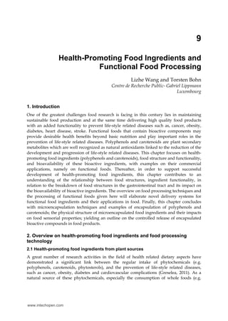 9
Health-Promoting Food Ingredients and
Functional Food Processing
Lizhe Wang and Torsten Bohn
Centre de Recherche Public- Gabriel Lippmann
Luxembourg
1. Introduction
One of the greatest challenges food research is facing in this century lies in maintaining
sustainable food production and at the same time delivering high quality food products
with an added functionality to prevent life-style related diseases such as, cancer, obesity,
diabetes, heart disease, stroke. Functional foods that contain bioactive components may
provide desirable health benefits beyond basic nutrition and play important roles in the
prevention of life-style related diseases. Polyphenols and carotenoids are plant secondary
metabolites which are well recognized as natural antioxidants linked to the reduction of the
development and progression of life-style related diseases. This chapter focuses on health-
promoting food ingredients (polyphenols and carotenoids), food structure and functionality,
and bioavailability of these bioactive ingredients, with examples on their commercial
applications, namely on functional foods. Thereafter, in order to support successful
development of health-promoting food ingredients, this chapter contributes to an
understanding of the relationship between food structures, ingredient functionality, in
relation to the breakdown of food structures in the gastrointestinal tract and its impact on
the bioavailability of bioactive ingredients. The overview on food processing techniques and
the processing of functional foods given here will elaborate novel delivery systems for
functional food ingredients and their applications in food. Finally, this chapter concludes
with microencapsulation techniques and examples of encapsulation of polyphenols and
carotenoids; the physical structure of microencapsulated food ingredients and their impacts
on food sensorial properties; yielding an outline on the controlled release of encapsulated
bioactive compounds in food products.
2. Overview on health-promoting food ingredients and food processing
technology
2.1 Health-promoting food ingredients from plant sources
A great number of research activities in the field of health related dietary aspects have
demonstrated a significant link between the regular intake of phytochemicals (e.g.
polyphenols, carotenoids, phytosterols), and the prevention of life-style related diseases,
such as cancer, obesity, diabetes and cardiovascular complications (Greselea, 2011). As a
natural source of these phytochemicals, especially the consumption of whole foods (e.g.
www.intechopen.com
 