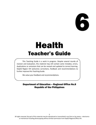 1
All rights reserved. No part of this materials may be reproduced or transmitted in any form or by means – electronics
or mechanical including photocopying without written permission from DepEd Regional Office VIII.
6
Health
Teacher’s Guide
Department of Education – Regional Office No.8
Republic of the Philippines
This Teaching Guide is a work in progress. Despite several rounds of
revision and evaluation, this material may still contain some mistakes, errors,
duplications or omissions that can be revised and updated to correct learning.
DepEd Region VIII welcomes corrections, feedback and recommendations to
further improve this Teaching Guide.
We value your feedback and recommendations.
 