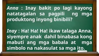 Anna : Inay bakit po lagi kayong
natatagalan sa pagpili ng mga
produktong inyong binibili?
Inay : Ha! Ha! Ha! ikaw talaga Anna,
siyempre anak dahil binabasa kong
mabuti ang mga babala at mga
simbolo na nakasulat sa mga ito.
 