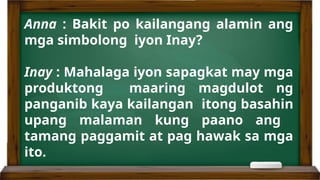 Anna : Bakit po kailangang alamin ang
mga simbolong iyon Inay?
Inay : Mahalaga iyon sapagkat may mga
produktong maaring magdulot ng
panganib kaya kailangan itong basahin
upang malaman kung paano ang
tamang paggamit at pag hawak sa mga
ito.
 