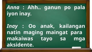 Anna : Ahh.. ganun po pala
iyon inay.
Inay : Oo anak, kailangan
natin maging maingat para
makaiwas tayo sa mga
aksidente.
 