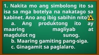 1. Nakita mo ang simbolong ito sa
isa sa mga botelya na nakatago sa
kabinet. Ano ang ibig sabihin nito?
a. Ang produktong ito ay
maaring magliyab at
magdulot ng sunog.
b. Maaring gamiting pang-siga.
c. Ginagamit sa paglalaro.
 