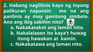 2. Habang naglilinis kayo ng inyong
palikuran napansin mo na ang
panlinis ay may ganitong simbolo.
Ano ang ibig sabihin nito?
a. Nakakatakot ang laman nito.
b. Nakalalason ito kaya’t huwag
itong hawakan at kainin.
c. Nakakatawa ang laman nito.
 