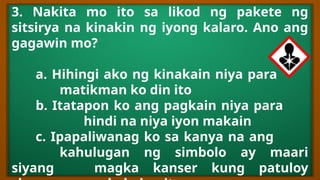 3. Nakita mo ito sa likod ng pakete ng
sitsirya na kinakin ng iyong kalaro. Ano ang
gagawin mo?
a. Hihingi ako ng kinakain niya para
matikman ko din ito
b. Itatapon ko ang pagkain niya para
hindi na niya iyon makain
c. Ipapaliwanag ko sa kanya na ang
kahulugan ng simbolo ay maari
siyang magka kanser kung patuloy
 