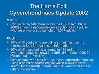 The Harris Poll:   Cyberchondriacs Update 2002   Method: Conducted by telephone within the US (March 13-19, 2002) among a nationwide cross section of 707 adults who are online, a sub-sample of 1,017 adults.  Finding:  80% of all adults who are online sometimes use the Internet to look for health care information.  80% of all those online amounts to 110 million cyberchondriacs nationwide. (1998: 54 million; 1999: 69 million; 2001: 97 million). 53% of those who look for health care information does so using a portal or search engine which allows them to search for the health information they want across many different websites.  