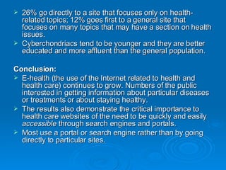 26% go directly to a site that focuses only on health-related topics; 12% goes first to a general site that focuses on many topics that may have a section on health issues. Cyberchondriacs tend to be younger and they are better educated and more affluent than the general population.  Conclusion: E-health (the use of the Internet related to health and health care) continues to grow. Numbers of the public interested in getting information about particular diseases or treatments or about staying healthy.  The results also demonstrate the critical importance to health care websites of the need to be quickly and easily  accessible  through search engines and portals. Most use a portal or search engine rather than by going directly to particular sites. 