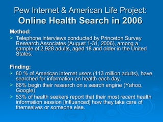 Pew Internet & American Life Project:   Online Health Search in 2006   Method: Telephone interviews conducted by Princeton Survey Research Associates (August 1-31, 2006), among a sample of 2,928 adults, aged 18 and older in the United States.  Finding: 80 % of American internet users (113 million adults), have searched for information on health each day. 66% begin their research on a search engine (Yahoo, Google)  53% of health seekers report that their most recent health information session [influenced] how they take care of themselves or someone else.  