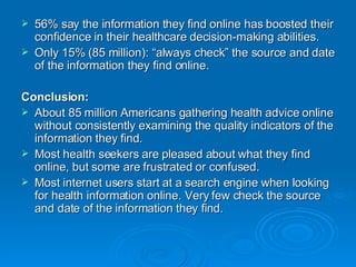 56% say the information they find online has boosted their confidence in their healthcare decision-making abilities. Only 15% (85 million): “always check” the source and date of the information they find online. Conclusion: About 85 million Americans gathering health advice online without consistently examining the quality indicators of the information they find.  Most health seekers are pleased about what they find online, but some are frustrated or confused.  Most internet users start at a search engine when looking for health information online. Very few check the source and date of the information they find.  