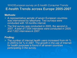 WHO/European survey on E-health Consumer Trends:   E-health Trends across Europe 2005-2007 Methods:  A representative sample of seven European countries was interviewed by telephone. Two surveys were conducted with 18 months interval. The first survey was conducted in 2005, the second in 2007. A total of 7,934 interviews were conducted in 2005, and 7,022 interviews in 2007. Finding: The number of Internet health users increased from 44 % in 2005 to 54 % in 2007. The growth in the use of Internet for health purposes is found in all seven countries participating in the survey. 