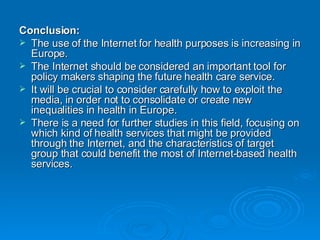 Conclusion:  The use of the Internet for health purposes is increasing in Europe.  The Internet should be considered an important tool for policy makers shaping the future health care service.  It will be crucial to consider carefully how to exploit the media, in order not to consolidate or create new inequalities in health in Europe.  There is a need for further studies in this field, focusing on which kind of health services that might be provided through the Internet, and the characteristics of target group that could benefit the most of Internet-based health services. 