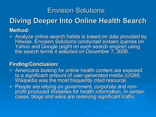 Envision Solutions:   Diving Deeper Into Online Health Search   Method: Analyze online search habits is based on data provided by Hitwise. Envision Solutions conducted sixteen queries on Yahoo and Google (eight on each search engine) using the search terms it selected on December 7, 2006. Finding/Conclusion:  Americans looking for online health content are exposed to a significant amount of user-generated media (UGM). Wikipedia was the most frequently cited resource. People are relying on government, corporate and non-profit produced Websites for health information. In certain cases, blogs and wikis are receiving significant traffic. 