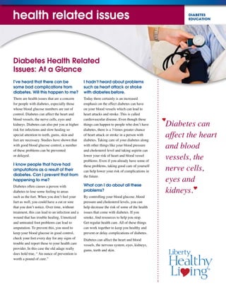 DIABETES
EDUCATION
Diabetes can
affect the heart
and blood
vessels, the
nerve cells,
eyes and
kidneys.
Diabetes Health Related
Issues: At a Glance
I’ve heard that there can be
some bad complications from
diabetes. Will this happen to me?
There are health issues that are a concern
for people with diabetes, especially those
whose blood glucose numbers are out of
control. Diabetes can affect the heart and
blood vessels, the nerve cells, eyes and
kidneys. Diabetes can also put you at higher
risk for infections and slow healing so
special attention to teeth, gums, skin and
feet are necessary. Studies have shown that
with good blood glucose control, a number
of these problems can be prevented
or delayed.
I know people that have had
amputations as a result of their
diabetes. Can I prevent that from
happening to me?
Diabetes often causes a person with
diabetes to lose some feeling to areas
such as the feet. When you don’t feel your
feet as well, you could have a cut or sore
that you don’t notice. Over time, without
treatment, this can lead to an infection and a
wound that has trouble healing. Unnoticed
and untreated foot problems can lead to
amputation. To prevent this, you need to
keep your blood glucose in good control,
check your feet every day for any signs of
trouble and report these to your health care
provider. In this case the old adage really
does hold true, “ An ounce of prevention is
worth a pound of cure.”
I hadn’t heard about problems
such as heart attack or stroke
with diabetes before.
Today there certainly is an increased
emphasis on the effect diabetes can have
on your blood vessels which can lead to
heart attacks and stroke. This is called
cardiovascular disease. Even though these
things can happen to people who don’t have
diabetes, there is a 3 times greater chance
of heart attack or stroke in a person with
diabetes. Taking care of your diabetes along
with other things like your blood pressure
and cholesterol level and taking aspirin can
lower your risk of heart and blood vessel
problems. Even if you already have some of
these problems, taking good care of yourself
can help lower your risk of complications in
the future.
What can I do about all these
problems?
By controlling your blood glucose, blood
pressure and cholesterol levels, you can
help decrease the risk of some of the health
issues that come with diabetes. If you
smoke, find resources to help you stop.
Get regular health care. All of these things
can work together to keep you healthy and
prevent or delay complications of diabetes.
Diabetes can affect the heart and blood
vessels, the nervous system, eyes, kidneys,
gums, teeth and skin.
health related issues
 