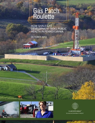Gas Patch
 Roulette
HOW SHALE GAS
DEVELOPMENT RISKS PUBLIC
HEALTH IN PENNSYLVANIA
OCTOBER 2012




                                                 TM
                           EARTHWORKS




                                                 TM
                           EARTHWORKS




                                                 TM
                           EARTHWORKS
                       OIL & GAS ACCOUNTABILITY PROJECT
 