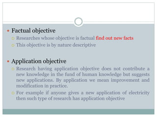  Factual objective
 Researches whose objective is factual find out new facts
 This objective is by nature descriptive
 Application objective
 Research having application objective does not contribute a
new knowledge in the fund of human knowledge but suggests
new applications. By application we mean improvement and
modification in practice.
 For example if anyone gives a new application of electricity
then such type of research has application objective
 
