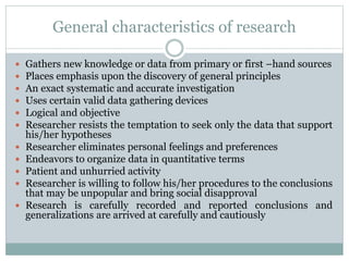 General characteristics of research
 Gathers new knowledge or data from primary or first –hand sources
 Places emphasis upon the discovery of general principles
 An exact systematic and accurate investigation
 Uses certain valid data gathering devices
 Logical and objective
 Researcher resists the temptation to seek only the data that support
his/her hypotheses
 Researcher eliminates personal feelings and preferences
 Endeavors to organize data in quantitative terms
 Patient and unhurried activity
 Researcher is willing to follow his/her procedures to the conclusions
that may be unpopular and bring social disapproval
 Research is carefully recorded and reported conclusions and
generalizations are arrived at carefully and cautiously
 