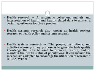  Health research → A systematic collection, analysis and
interpretation of health and health-related data to answer a
certain question or to solve a problem
 Health systems research also known as health services
research or health policy and systems research
 Health systems research → "The people, institutions, and
activities whose primary purpose is to generate high quality
knowledge that can be used to promote, restore, and or
maintain the health status of populations. It can include the
mechanisms adopted to encourage the utilization of research.“
(HRSA, WHO)
 