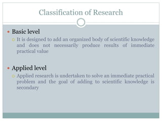Classification of Research
 Basic level
 It is designed to add an organized body of scientific knowledge
and does not necessarily produce results of immediate
practical value
 Applied level
 Applied research is undertaken to solve an immediate practical
problem and the goal of adding to scientific knowledge is
secondary
 
