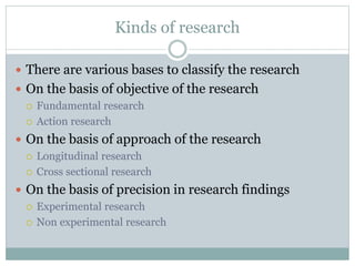Kinds of research
 There are various bases to classify the research
 On the basis of objective of the research
 Fundamental research
 Action research
 On the basis of approach of the research
 Longitudinal research
 Cross sectional research
 On the basis of precision in research findings
 Experimental research
 Non experimental research
 