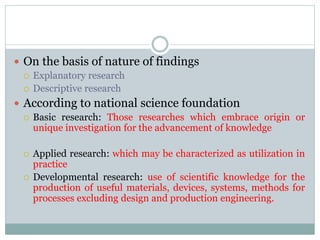  On the basis of nature of findings
 Explanatory research
 Descriptive research
 According to national science foundation
 Basic research: Those researches which embrace origin or
unique investigation for the advancement of knowledge
 Applied research: which may be characterized as utilization in
practice
 Developmental research: use of scientific knowledge for the
production of useful materials, devices, systems, methods for
processes excluding design and production engineering.
 
