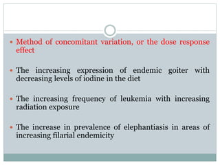  Method of concomitant variation, or the dose response
effect
 The increasing expression of endemic goiter with
decreasing levels of iodine in the diet
 The increasing frequency of leukemia with increasing
radiation exposure
 The increase in prevalence of elephantiasis in areas of
increasing filarial endemicity
 