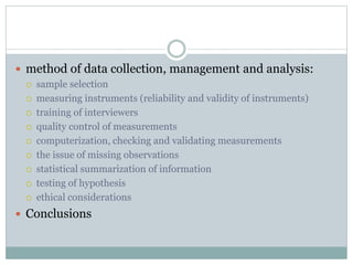  method of data collection, management and analysis:
 sample selection
 measuring instruments (reliability and validity of instruments)
 training of interviewers
 quality control of measurements
 computerization, checking and validating measurements
 the issue of missing observations
 statistical summarization of information
 testing of hypothesis
 ethical considerations
 Conclusions
 