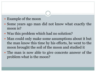  Example of the moon
 Some years ago man did not know what exactly the
moon is?
 Was this problem which had no solution?
 Man could only make some assumptions about it but
the man know this time by his efforts, he went to the
moon brought the soil of the moon and studied it
 The man is now able to give concrete answer of the
problem what is the moon?
 