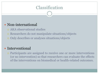 Classification
 Non-international
 AKA observational studies
 Researchers do not manipulate situations/objects
 Only describes or analyses situations/objects
 Interventional
 Participants are assigned to receive one or more interventions
(or no intervention) so that researchers can evaluate the effects
of the interventions on biomedical or health-related outcomes.
 