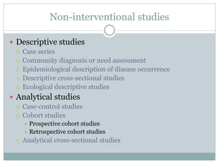 Non-interventional studies
 Descriptive studies
 Case series
 Community diagnosis or need assessment
 Epidemiological description of disease occurrence
 Descriptive cross-sectional studies
 Ecological descriptive studies
 Analytical studies
 Case-control studies
 Cohort studies
 Prospective cohort studies
 Retrospective cohort studies
 Analytical cross-sectional studies
 