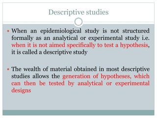 Descriptive studies
 When an epidemiological study is not structured
formally as an analytical or experimental study i.e.
when it is not aimed specifically to test a hypothesis,
it is called a descriptive study
 The wealth of material obtained in most descriptive
studies allows the generation of hypotheses, which
can then be tested by analytical or experimental
designs
 