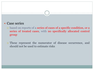  Case series
 based on reports of a series of cases of a specific condition, or a
series of treated cases, with no specifically allocated control
group
 These represent the numerator of disease occurrence, and
should not be used to estimate risks
 