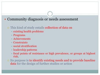  Community diagnosis or needs assessment
 This kind of study entails collection of data on
 existing health problems
 Programs
 Achievements
 Constraints
 social stratification
 leadership patterns
 focal points of resistance or high prevalence, or groups at highest
risk.
 Its purpose is to identify existing needs and to provide baseline
data for the design of further studies or action
 