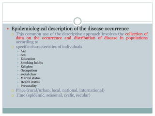  Epidemiological description of the disease occurrence
 This common use of the descriptive approach involves the collection of
data on the occurrence and distribution of disease in populations
according to
 specific characteristics of individuals
 Age
 Sex
 Education
 Smoking habits
 Religion
 Occupation
 social class
 Marital status
 Health status
 Personality
 Place (rural/urban, local, national, international)
 Time (epidemic, seasonal, cyclic, secular)
 