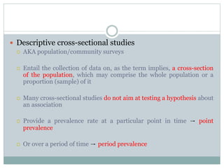  Descriptive cross-sectional studies
 AKA population/community surveys
 Entail the collection of data on, as the term implies, a cross-section
of the population, which may comprise the whole population or a
proportion (sample) of it
 Many cross-sectional studies do not aim at testing a hypothesis about
an association
 Provide a prevalence rate at a particular point in time → point
prevalence
 Or over a period of time → period prevalence
 