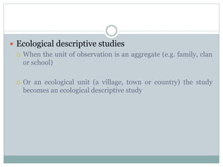  Ecological descriptive studies
 When the unit of observation is an aggregate (e.g. family, clan
or school)
 Or an ecological unit (a village, town or country) the study
becomes an ecological descriptive study
 