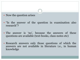  Now the question arises
 “Is the answer of the question in examination also
research”?
 The answer is ‘no’, because the answers of these
questions are available (text-books, class-notes etc)
 Research answers only those questions of which the
answers are not available in literature i.e., in human
knowledge
 