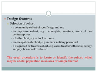  Design features
 Selection of cohort
 a community cohort of specific age and sex
 an exposure cohort, e.g. radiologists, smokers, users of oral
contraceptives
 a birth cohort, e.g. school entrants
 an occupational cohort, e.g. miners, military personnel
 a diagnosed or treated cohort, e.g. cases treated with radiotherapy,
surgery, hormonal treatment
The usual procedure is to locate or identify the cohort, which
may be a total population in an area or sample thereof
 