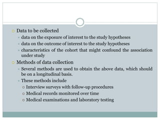  Data to be collected
 data on the exposure of interest to the study hypotheses
 data on the outcome of interest to the study hypotheses
 characteristics of the cohort that might confound the association
under study
 Methods of data collection
 Several methods are used to obtain the above data, which should
be on a longitudinal basis.
 These methods include
 Interview surveys with follow-up procedures
 Medical records monitored over time
 Medical examinations and laboratory testing
 