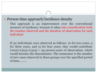 Person-time approach/incidence density
 This approach is an improvement over the conventional
measure of incidence, because it takes into consideration both
the number observed and the duration of observation for each
individual
 If 30 individuals were observed as follows: 10 for two years, 5
for three years, and 15 for four years, they would contribute
(10x2)+(5x3)+(15x4) = 95 person-years of observation, which
would become the denominator. The numerator is the number
of new cases observed in these groups over the specified period
of time………
 