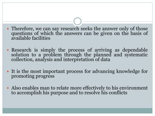  Therefore, we can say research seeks the answer only of those
questions of which the answers can be given on the basis of
available facilities
 Research is simply the process of arriving as dependable
solution to a problem through the planned and systematic
collection, analysis and interpretation of data
 It is the most important process for advancing knowledge for
promoting progress
 Also enables man to relate more effectively to his environment
to accomplish his purpose and to resolve his conflicts
 