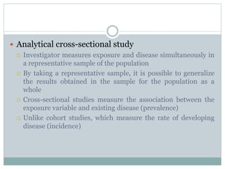  Analytical cross-sectional study
 Investigator measures exposure and disease simultaneously in
a representative sample of the population
 By taking a representative sample, it is possible to generalize
the results obtained in the sample for the population as a
whole
 Cross-sectional studies measure the association between the
exposure variable and existing disease (prevalence)
 Unlike cohort studies, which measure the rate of developing
disease (incidence)
 