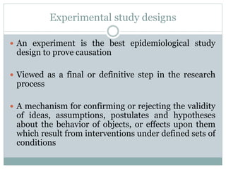 Experimental study designs
 An experiment is the best epidemiological study
design to prove causation
 Viewed as a final or definitive step in the research
process
 A mechanism for confirming or rejecting the validity
of ideas, assumptions, postulates and hypotheses
about the behavior of objects, or effects upon them
which result from interventions under defined sets of
conditions
 