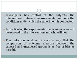  Investigator has control of the subjects, the
intervention, outcome measurements, and sets the
conditions under which the experiment is conducted
 In particular, the experimenter determines who will
be exposed to the intervention and who will not
 This selection is done in such a way that the
comparison of outcome measure between the
exposed and unexposed groups is as free of bias as
possible
 