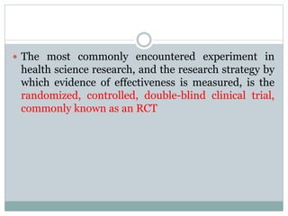  The most commonly encountered experiment in
health science research, and the research strategy by
which evidence of effectiveness is measured, is the
randomized, controlled, double-blind clinical trial,
commonly known as an RCT
 