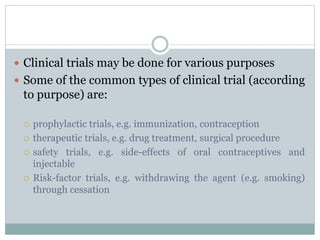  Clinical trials may be done for various purposes
 Some of the common types of clinical trial (according
to purpose) are:
 prophylactic trials, e.g. immunization, contraception
 therapeutic trials, e.g. drug treatment, surgical procedure
 safety trials, e.g. side-effects of oral contraceptives and
injectable
 Risk-factor trials, e.g. withdrawing the agent (e.g. smoking)
through cessation
 